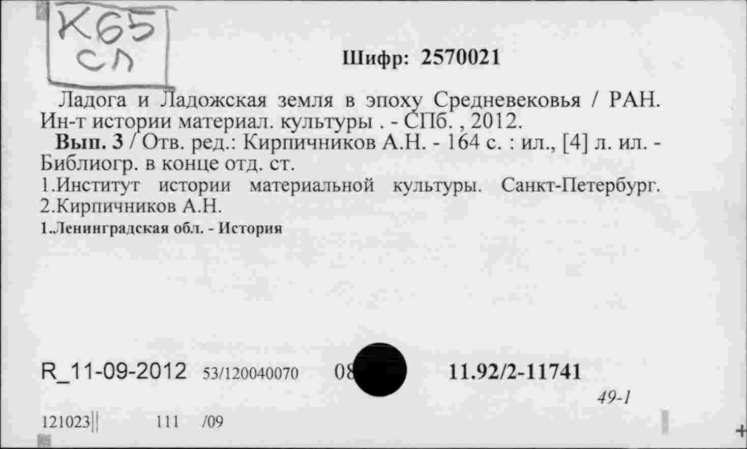 ﻿ВК6^Т
Шифр: 2570021
чг--	£
Ладога и Ладожская земля в эпоху Средневековья / РАН. Ин-т истории материал, культуры . - СПб. ,2012.
Вып. 3 / Отв. ред.: Кирпичников А.Н. - 164 с. : ил., [4] л. ил. -Библиогр. в конце отд. ст.
1.	Институт истории материальной культуры. Санкт-Петербург.
2.	Кирпичников А.Н.
1.Ленинградская обл. - История
R_11-09-2012 53/120040070
121023Ц	111 /09
11.92/2-11741
49-1